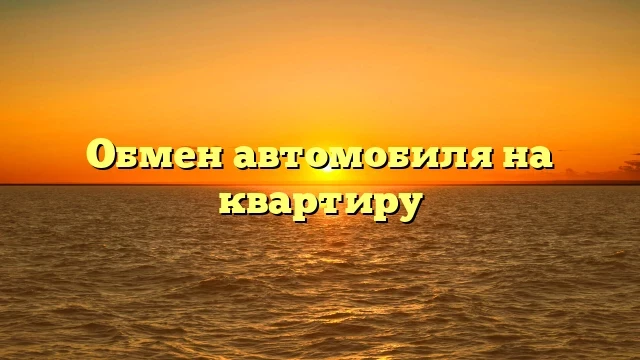 Обмен автомобиля на квартиру: выгодное предложение