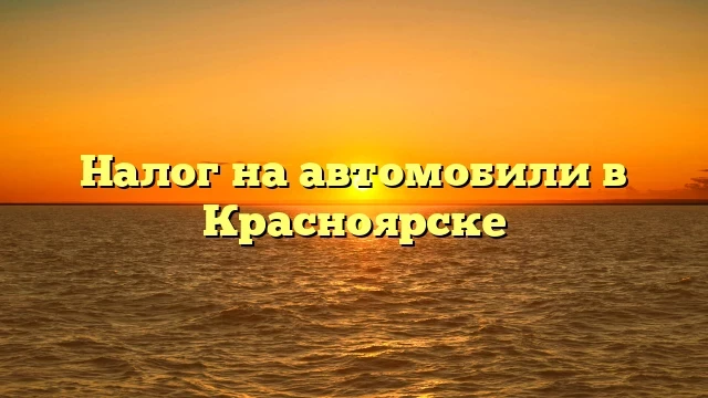 Налог на автомобили в Красноярске: как не переплатить